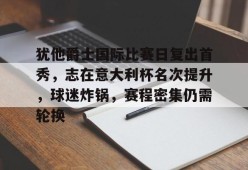 开云官网-关于犹他爵士国际比赛日复出首秀，志在意大利杯名次提升，球迷炸锅，赛程密集仍需轮换的信息