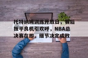 开云平台-托特纳姆训练开放日，赛后扳平良机引欢呼，NBA总决赛在即，细节决定成败的简单介绍
